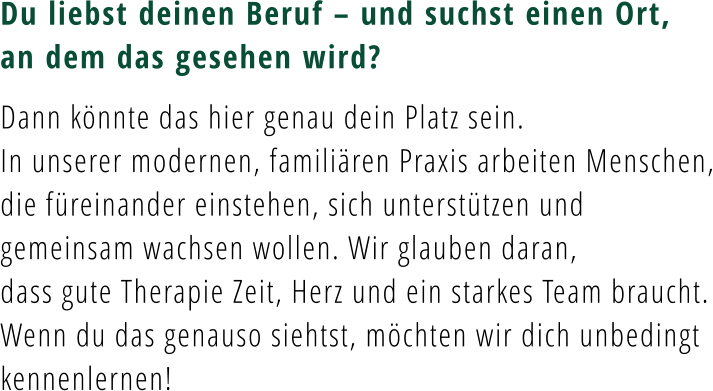 Du liebst deinen Beruf – und suchst einen Ort, an dem das gesehen wird?  Dann könnte das hier genau dein Platz sein. In unserer modernen, familiären Praxis arbeiten Menschen, die füreinander einstehen, sich unterstützen und gemeinsam wachsen wollen. Wir glauben daran,  dass gute Therapie Zeit, Herz und ein starkes Team braucht. Wenn du das genauso siehtst, möchten wir dich unbedingt kennenlernen!